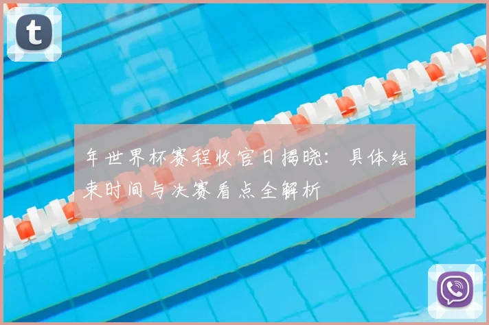 年世界杯赛程收官日揭晓:具体结束时间与决赛看点全解析