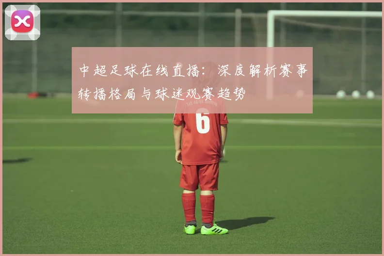 中超足球在线直播：深度解析赛事转播格局与球迷观赛趋势