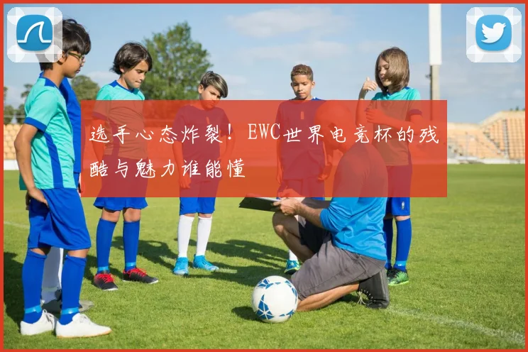 选手心态炸裂!EWC世界电竞杯的残酷与魅力谁能懂