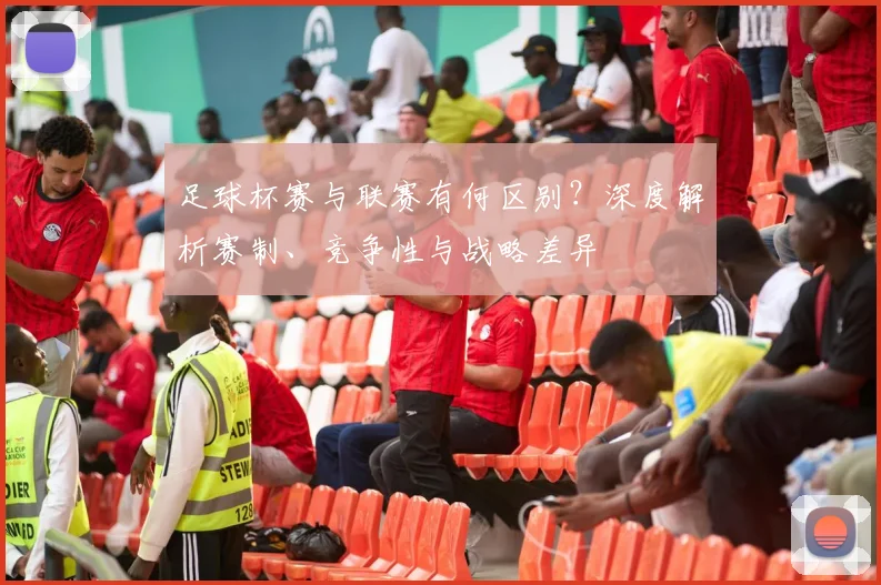 足球杯赛与联赛有何区别?深度解析赛制、竞争性与战略差异