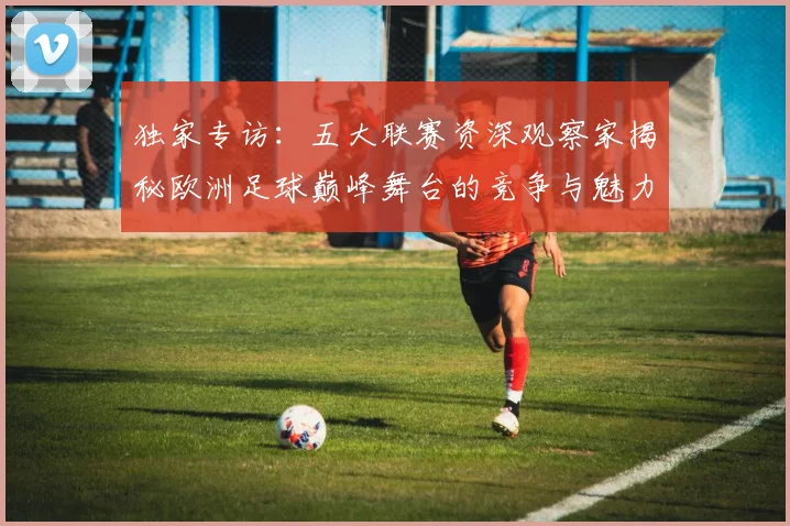 独家专访:五大联赛资深观察家揭秘欧洲足球巅峰舞台的竞争与魅力