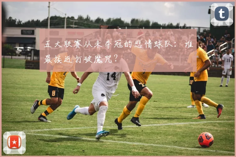五大联赛从未夺冠的悲情球队：谁最接近打破魔咒？