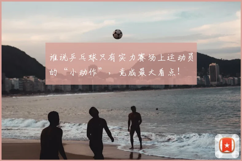 谁说乒乓球只有实力赛场上运动员的“小动作”，竟成最大看点！