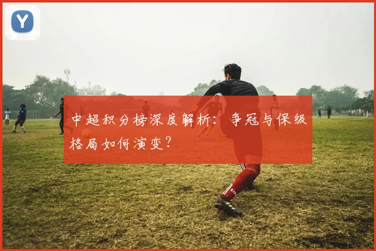 中超积分榜深度解析:争冠与保级格局如何演变?
