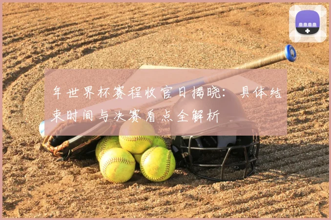 年世界杯赛程收官日揭晓：具体结束时间与决赛看点全解析