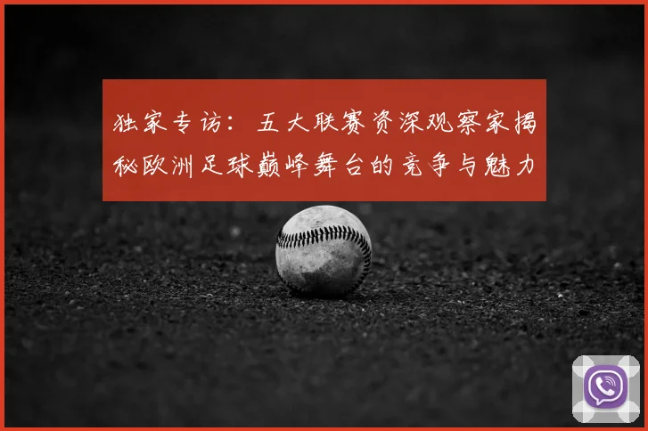 独家专访：五大联赛资深观察家揭秘欧洲足球巅峰舞台的竞争与魅力
