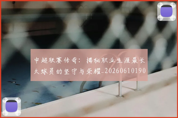中超联赛传奇：揭秘职业生涯最长久球员的坚守与荣耀_20260610190510